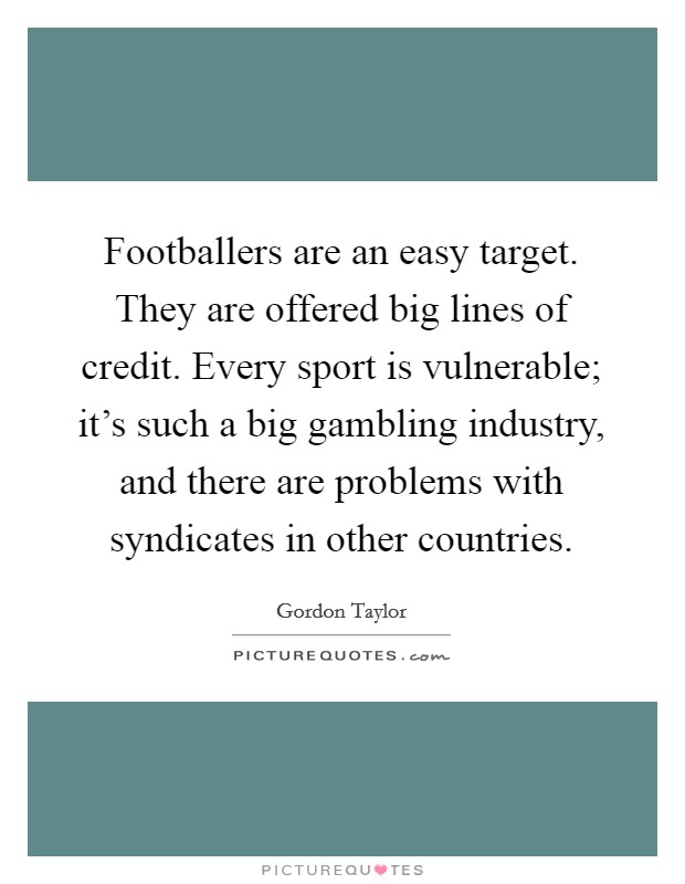 Footballers are an easy target. They are offered big lines of credit. Every sport is vulnerable; it's such a big gambling industry, and there are problems with syndicates in other countries. Picture Quote #1