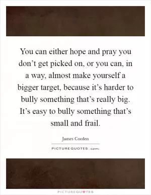 You can either hope and pray you don’t get picked on, or you can, in a way, almost make yourself a bigger target, because it’s harder to bully something that’s really big. It’s easy to bully something that’s small and frail Picture Quote #1