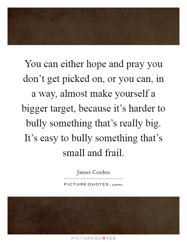 You can either hope and pray you don't get picked on, or you can, in a way, almost make yourself a bigger target, because it's harder to bully something that's really big. It's easy to bully something that's small and frail. Picture Quote #1