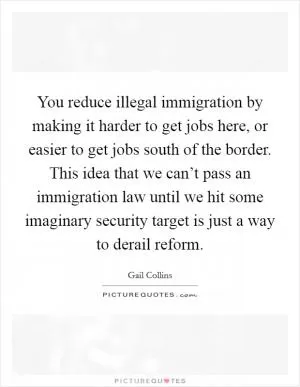 You reduce illegal immigration by making it harder to get jobs here, or easier to get jobs south of the border. This idea that we can’t pass an immigration law until we hit some imaginary security target is just a way to derail reform Picture Quote #1