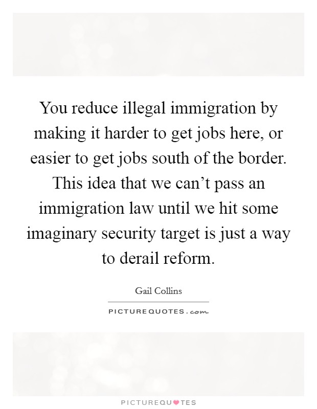You reduce illegal immigration by making it harder to get jobs here, or easier to get jobs south of the border. This idea that we can't pass an immigration law until we hit some imaginary security target is just a way to derail reform. Picture Quote #1