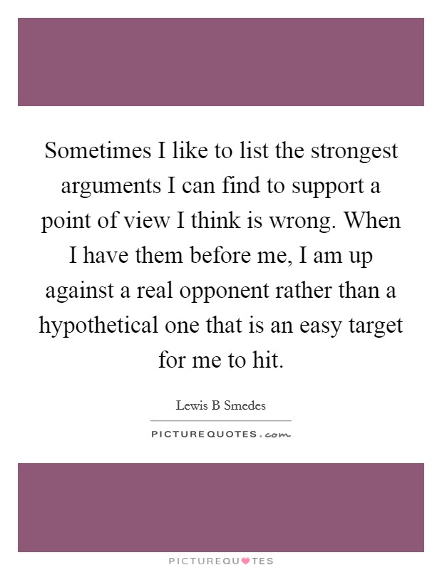 Sometimes I like to list the strongest arguments I can find to support a point of view I think is wrong. When I have them before me, I am up against a real opponent rather than a hypothetical one that is an easy target for me to hit. Picture Quote #1