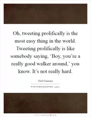 Oh, tweeting prolifically is the most easy thing in the world. Tweeting prolifically is like somebody saying, ‘Boy, you’re a really good walker around,’ you know. It’s not really hard Picture Quote #1