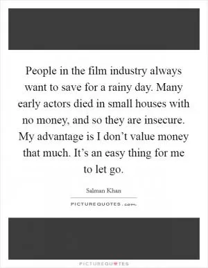 People in the film industry always want to save for a rainy day. Many early actors died in small houses with no money, and so they are insecure. My advantage is I don’t value money that much. It’s an easy thing for me to let go Picture Quote #1