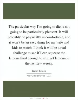 The particular way I’m going to die is not going to be particularly pleasant. It will probably be physically uncomfortable, and it won’t be an easy thing for my wife and kids to watch. I think it will be a real challenge to see if I can squeeze the lemons hard enough to still get lemonade the last few weeks Picture Quote #1