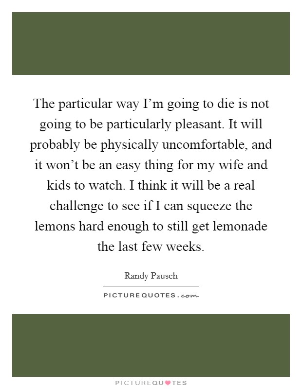 The particular way I'm going to die is not going to be particularly pleasant. It will probably be physically uncomfortable, and it won't be an easy thing for my wife and kids to watch. I think it will be a real challenge to see if I can squeeze the lemons hard enough to still get lemonade the last few weeks. Picture Quote #1