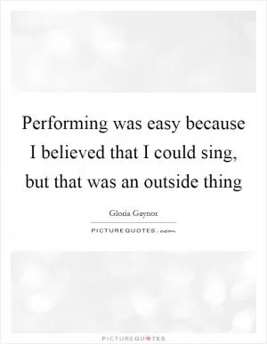 Performing was easy because I believed that I could sing, but that was an outside thing Picture Quote #1