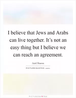 I believe that Jews and Arabs can live together. It’s not an easy thing but I believe we can reach an agreement Picture Quote #1