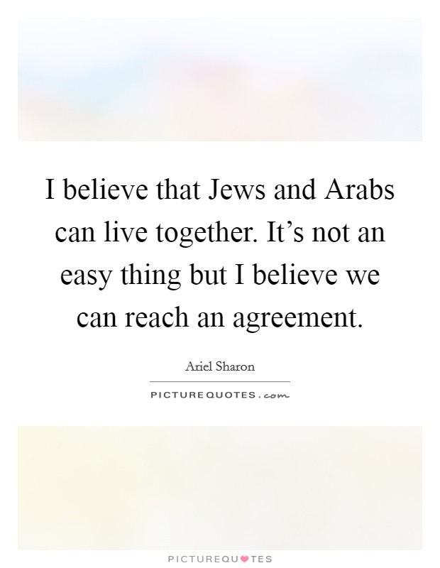 I believe that Jews and Arabs can live together. It's not an easy thing but I believe we can reach an agreement. Picture Quote #1