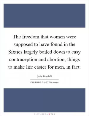 The freedom that women were supposed to have found in the Sixties largely boiled down to easy contraception and abortion; things to make life easier for men, in fact Picture Quote #1