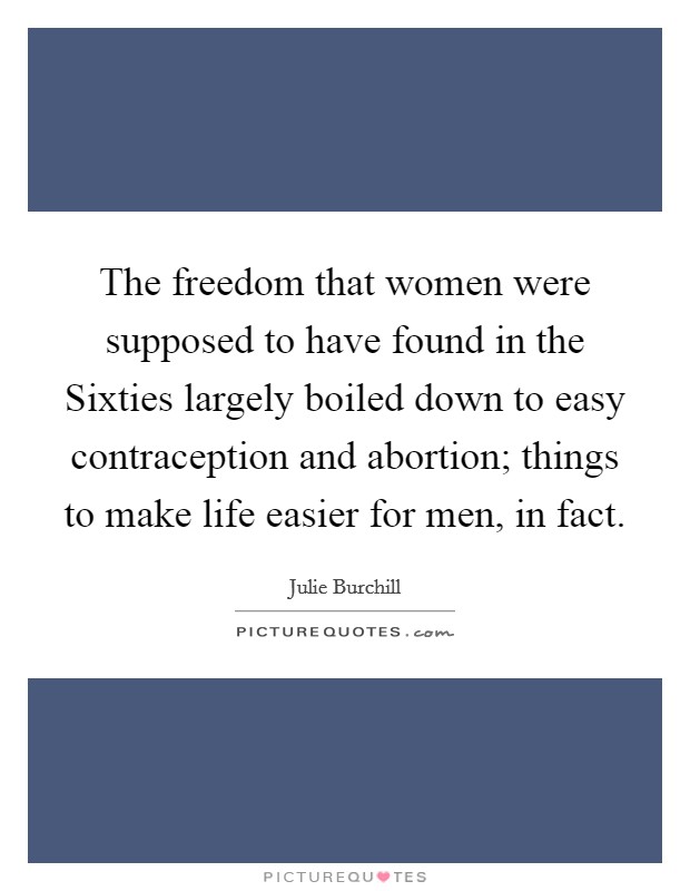 The freedom that women were supposed to have found in the Sixties largely boiled down to easy contraception and abortion; things to make life easier for men, in fact. Picture Quote #1