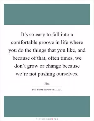 It’s so easy to fall into a comfortable groove in life where you do the things that you like, and because of that, often times, we don’t grow or change because we’re not pushing ourselves Picture Quote #1