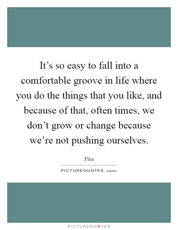 It's so easy to fall into a comfortable groove in life where you do the things that you like, and because of that, often times, we don't grow or change because we're not pushing ourselves. Picture Quote #1