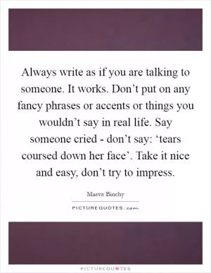 Always write as if you are talking to someone. It works. Don’t put on any fancy phrases or accents or things you wouldn’t say in real life. Say someone cried - don’t say: ‘tears coursed down her face’. Take it nice and easy, don’t try to impress Picture Quote #1