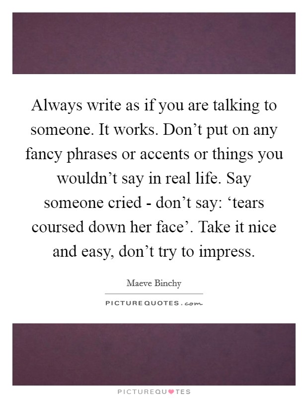 Always write as if you are talking to someone. It works. Don't put on any fancy phrases or accents or things you wouldn't say in real life. Say someone cried - don't say: ‘tears coursed down her face'. Take it nice and easy, don't try to impress. Picture Quote #1