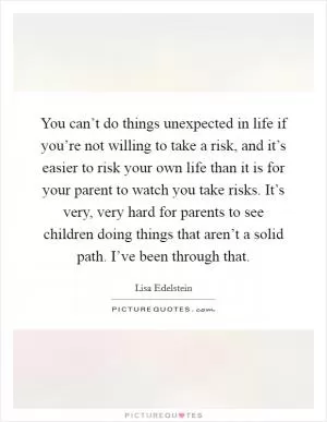 You can’t do things unexpected in life if you’re not willing to take a risk, and it’s easier to risk your own life than it is for your parent to watch you take risks. It’s very, very hard for parents to see children doing things that aren’t a solid path. I’ve been through that Picture Quote #1