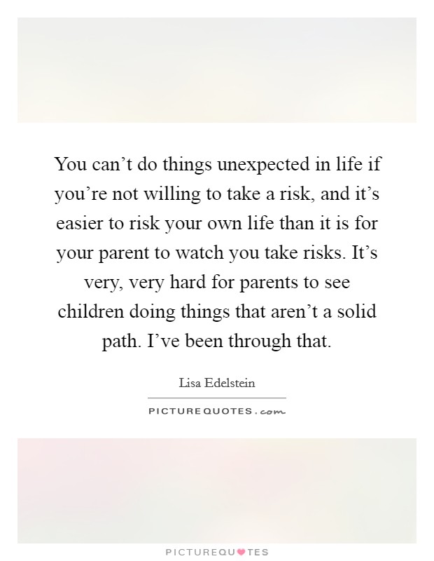 You can't do things unexpected in life if you're not willing to take a risk, and it's easier to risk your own life than it is for your parent to watch you take risks. It's very, very hard for parents to see children doing things that aren't a solid path. I've been through that. Picture Quote #1