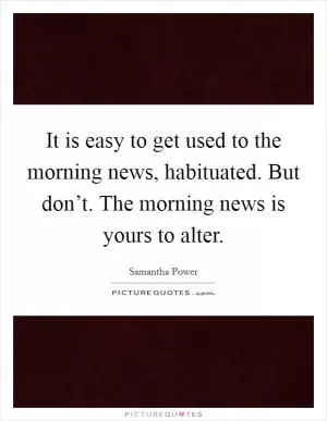 It is easy to get used to the morning news, habituated. But don’t. The morning news is yours to alter Picture Quote #1