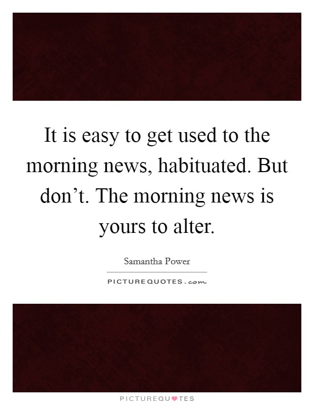 It is easy to get used to the morning news, habituated. But don't. The morning news is yours to alter. Picture Quote #1