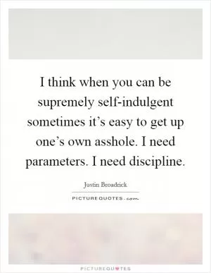 I think when you can be supremely self-indulgent sometimes it’s easy to get up one’s own asshole. I need parameters. I need discipline Picture Quote #1
