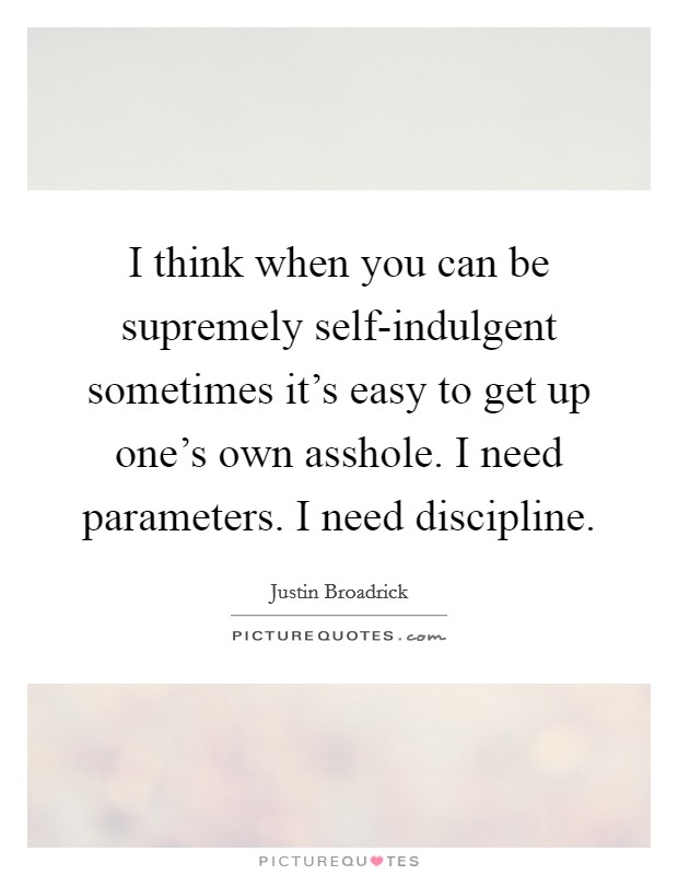 I think when you can be supremely self-indulgent sometimes it's easy to get up one's own asshole. I need parameters. I need discipline. Picture Quote #1