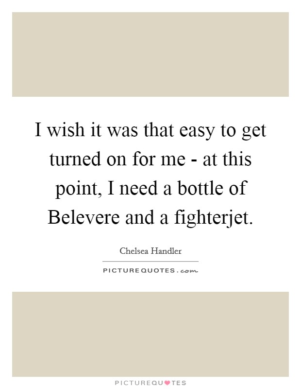 I wish it was that easy to get turned on for me - at this point, I need a bottle of Belevere and a fighterjet. Picture Quote #1