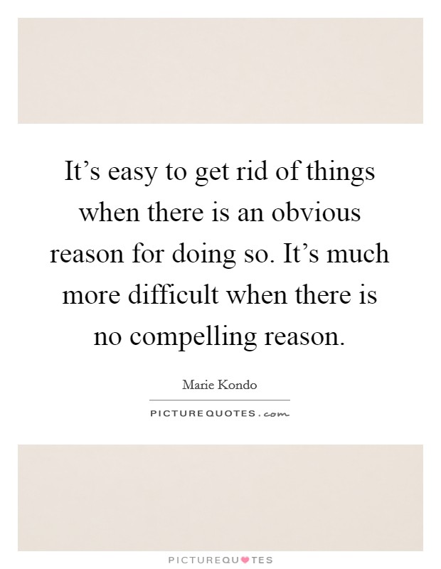 It's easy to get rid of things when there is an obvious reason for doing so. It's much more difficult when there is no compelling reason. Picture Quote #1