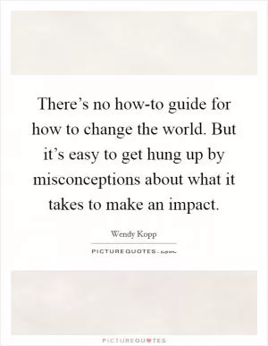 There’s no how-to guide for how to change the world. But it’s easy to get hung up by misconceptions about what it takes to make an impact Picture Quote #1