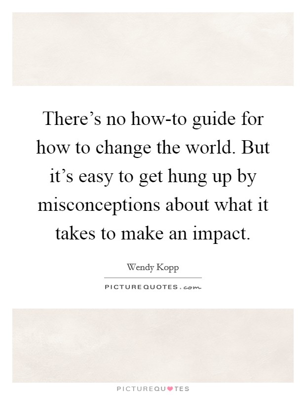 There's no how-to guide for how to change the world. But it's easy to get hung up by misconceptions about what it takes to make an impact. Picture Quote #1