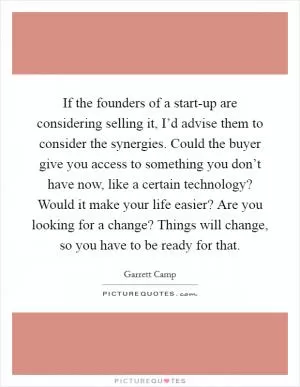 If the founders of a start-up are considering selling it, I’d advise them to consider the synergies. Could the buyer give you access to something you don’t have now, like a certain technology? Would it make your life easier? Are you looking for a change? Things will change, so you have to be ready for that Picture Quote #1