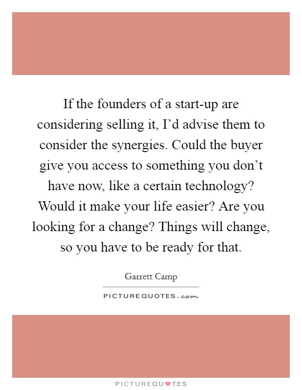 If the founders of a start-up are considering selling it, I'd advise them to consider the synergies. Could the buyer give you access to something you don't have now, like a certain technology? Would it make your life easier? Are you looking for a change? Things will change, so you have to be ready for that. Picture Quote #1