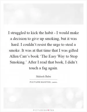 I struggled to kick the habit - I would make a decision to give up smoking, but it was hard. I couldn’t resist the urge to steal a smoke. It was at that time that I was gifted Allen Carr’s book ‘The Easy Way to Stop Smoking.’ After I read that book, I didn’t touch a fag again Picture Quote #1