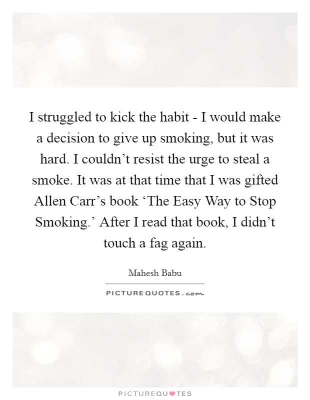 I struggled to kick the habit - I would make a decision to give up smoking, but it was hard. I couldn't resist the urge to steal a smoke. It was at that time that I was gifted Allen Carr's book ‘The Easy Way to Stop Smoking.' After I read that book, I didn't touch a fag again. Picture Quote #1