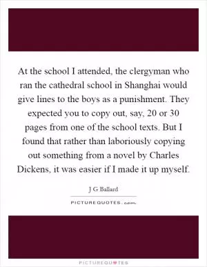 At the school I attended, the clergyman who ran the cathedral school in Shanghai would give lines to the boys as a punishment. They expected you to copy out, say, 20 or 30 pages from one of the school texts. But I found that rather than laboriously copying out something from a novel by Charles Dickens, it was easier if I made it up myself Picture Quote #1