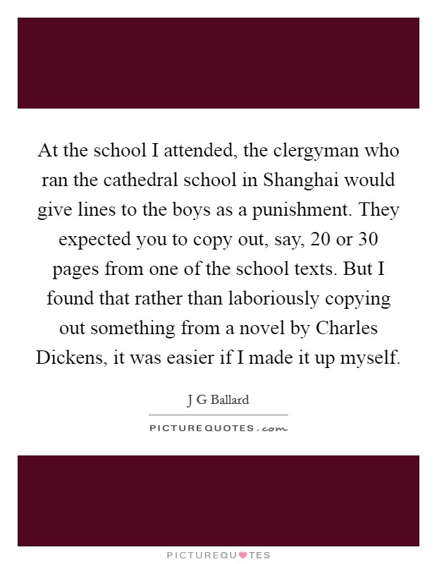 At the school I attended, the clergyman who ran the cathedral school in Shanghai would give lines to the boys as a punishment. They expected you to copy out, say, 20 or 30 pages from one of the school texts. But I found that rather than laboriously copying out something from a novel by Charles Dickens, it was easier if I made it up myself. Picture Quote #1