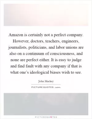 Amazon is certainly not a perfect company. However, doctors, teachers, engineers, journalists, politicians, and labor unions are also on a continuum of consciousness, and none are perfect either. It is easy to judge and find fault with any company if that is what one’s ideological biases wish to see Picture Quote #1