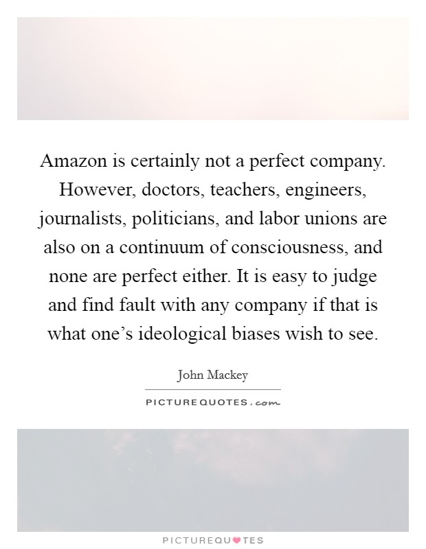 Amazon is certainly not a perfect company. However, doctors, teachers, engineers, journalists, politicians, and labor unions are also on a continuum of consciousness, and none are perfect either. It is easy to judge and find fault with any company if that is what one's ideological biases wish to see. Picture Quote #1