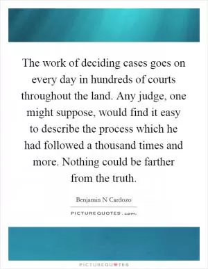The work of deciding cases goes on every day in hundreds of courts throughout the land. Any judge, one might suppose, would find it easy to describe the process which he had followed a thousand times and more. Nothing could be farther from the truth Picture Quote #1