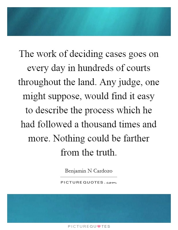 The work of deciding cases goes on every day in hundreds of courts throughout the land. Any judge, one might suppose, would find it easy to describe the process which he had followed a thousand times and more. Nothing could be farther from the truth. Picture Quote #1