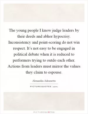 The young people I know judge leaders by their deeds and abhor hypocrisy. Inconsistency and point-scoring do not win respect. It’s not easy to be engaged in political debate when it is reduced to performers trying to outdo each other. Actions from leaders must mirror the values they claim to espouse Picture Quote #1