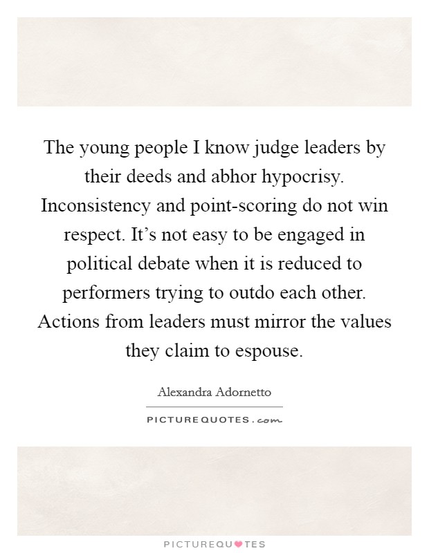 The young people I know judge leaders by their deeds and abhor hypocrisy. Inconsistency and point-scoring do not win respect. It's not easy to be engaged in political debate when it is reduced to performers trying to outdo each other. Actions from leaders must mirror the values they claim to espouse. Picture Quote #1