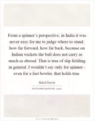 From a spinner’s perspective, in India it was never easy for me to judge where to stand: how far forward, how far back, because on Indian wickets the ball does not carry as much as abroad. That is true of slip fielding in general. I wouldn’t say only for spinner - even for a fast bowler, that holds true Picture Quote #1