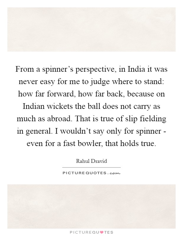From a spinner's perspective, in India it was never easy for me to judge where to stand: how far forward, how far back, because on Indian wickets the ball does not carry as much as abroad. That is true of slip fielding in general. I wouldn't say only for spinner - even for a fast bowler, that holds true. Picture Quote #1