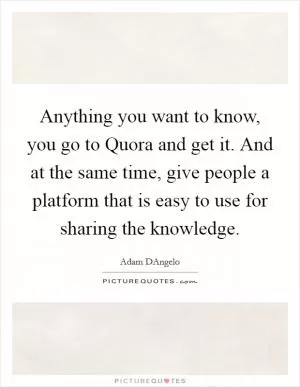 Anything you want to know, you go to Quora and get it. And at the same time, give people a platform that is easy to use for sharing the knowledge Picture Quote #1