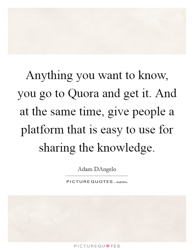 Anything you want to know, you go to Quora and get it. And at the same time, give people a platform that is easy to use for sharing the knowledge. Picture Quote #1