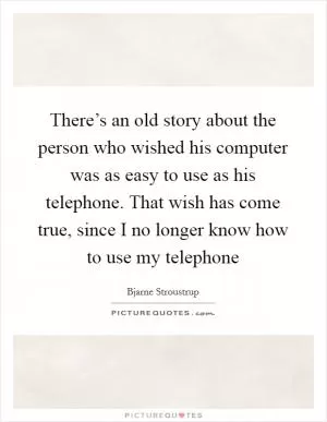 There’s an old story about the person who wished his computer was as easy to use as his telephone. That wish has come true, since I no longer know how to use my telephone Picture Quote #1