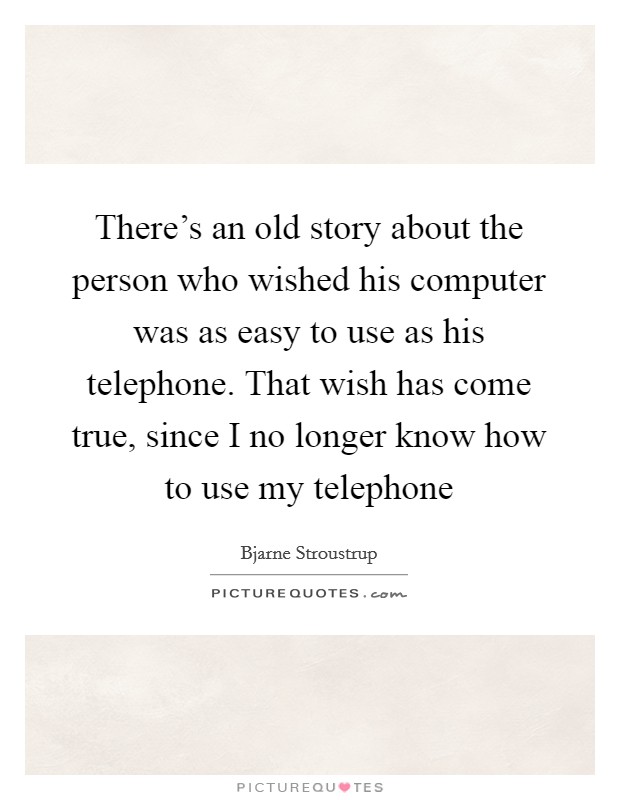 There's an old story about the person who wished his computer was as easy to use as his telephone. That wish has come true, since I no longer know how to use my telephone Picture Quote #1