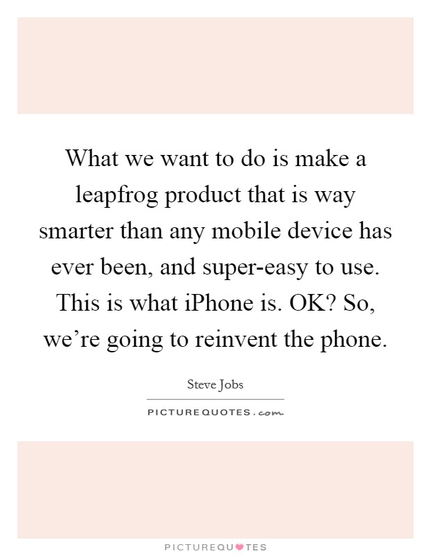 What we want to do is make a leapfrog product that is way smarter than any mobile device has ever been, and super-easy to use. This is what iPhone is. OK? So, we're going to reinvent the phone. Picture Quote #1