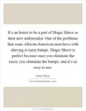 It’s an honor to be a part of Magic Shave as their new ambassador. One of the problems that some African-American men have with shaving is razor bumps. Magic Shave is perfect because once you eliminate the razor, you eliminate the bumps, and it’s so easy to use Picture Quote #1