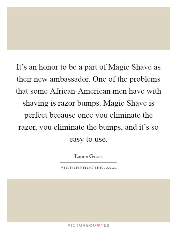 It's an honor to be a part of Magic Shave as their new ambassador. One of the problems that some African-American men have with shaving is razor bumps. Magic Shave is perfect because once you eliminate the razor, you eliminate the bumps, and it's so easy to use. Picture Quote #1